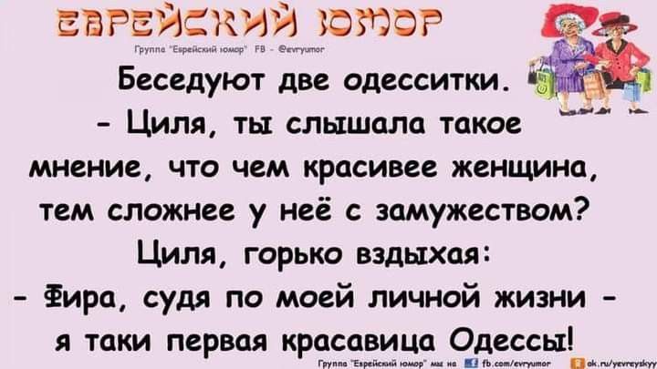 Беседуют две одесситки. - Циля, ты слышала такое мнение, что чем красивее женщина, тем сложнее у неё с замужеством? Циля, горько вздыхая: - Фира, судя по моей личной жизни - я такая первая красавица Одессы!