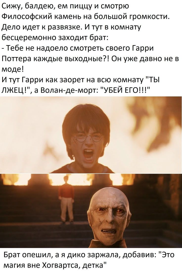 Сижу, балдею, ем пиццу и смотрю Философский камень на большой громкости. Дело идет к развязке. И тут в комнате бесцеремонно заходит брат: — Тебе не надоело смотреть Гарри Поттера каждые выходные?! Он уже давно не в моде! И тут Гарри кричит: — ТЫ ЛУЧЕЦ! Волан-де-морт: — УБЕЙ ЕГО!!! Брат офигел, а я дико заржала: — Это магия вне Хогвартса, детка.