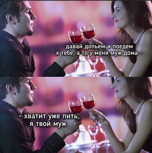 давай допьем и поедем к тебе, а то у меня муж дома - хватит уже пить, я твой муж