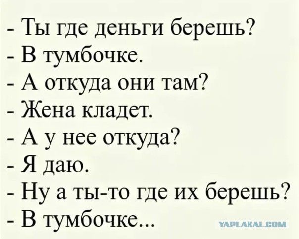 - Ты где деньги берешь?
- В тумбочке.
- А откуда они там?
- Жена кладет.
- А у нее откуда?
- Я даю.
- Ну а ты-то где их берешь?
- В тумбочке...