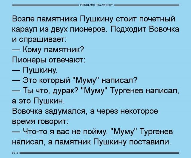 Возле памятника Пушкину стоит почётный караул из двух пионеров. Подходит Вовочка и спрашивает:
— Кому памятник?
Пионеры отвечают:
— Пушкину.
— Это который 'Муму' написал? — Ты что, дурак? 'Муму' Тургенев написал, а это Пушкин.
Вовочка задумался, а через некоторое время говорит:
— Что-то я за вас не пойму. 'Муму' Тургенев написал, а памятник Пушкину поставили.