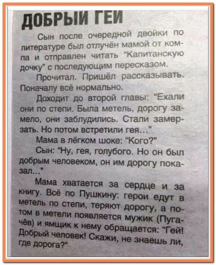 Сын после очередной двойки по литературе был отлучён мамой и отправил читать «Капитанскую дочь» с пересказом. Прочитал. Потом: «Ехали они по степи... но потом встретили гея...» Мама: «Кого?» Сын: «Ну, гея, голубого. Но он был добрым человеком...» Мама: «Скажи, не знаешь ли, где дорога?»