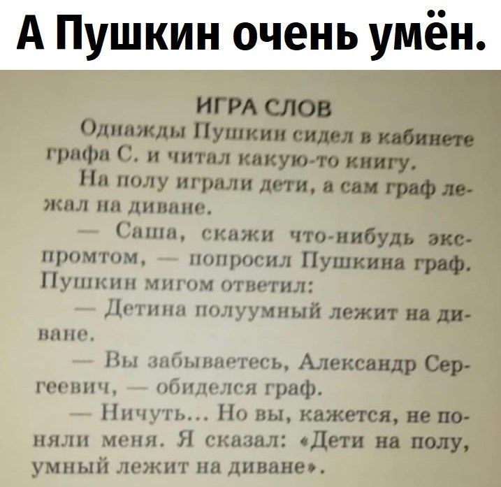 А Пушкин очень умён. ИГРА СЛОВ Однажды Пушкин сидел в кабинете графа С. и читал какую-то книгу. На полу играли дети, а сам граф лежал на диване. — Саша, скажи что-нибудь экспромтом, — попросил Пушкин граф. Пушкин мигом ответил: — Дети на полу, умный лежит на диване. — Вы забываетесь, Александр Сергеевич, — обиделся граф. — Ничуть... Но вы, кажется, не поняли меня. Я сказал: «Дети на полу, умный лежит на диване».