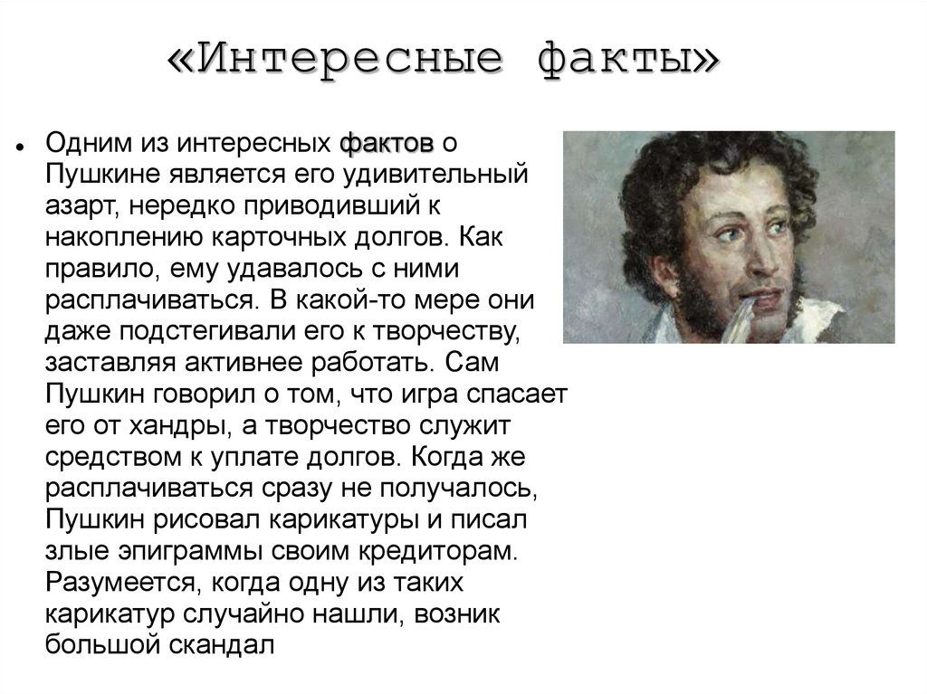 «Интересные факты» • Одним из интересных фактов о Пушкине является его удивительный азарт, нередко приводивший к накоплению карточных долгов. Как правило, ему удавалось с ними расплатиться. В какой-то мере он подталкивал его к творчеству, заставляя активнее работать. Сам Пушкин говорил, что игра спасает его от чахды, а творчеством служит средством к уплате долгов. Когда расплатиться сразу не получалось, он рисовал карикатуры и злые эпиграммы своим кредиторам. Разумеется, одна из таких карикатур случайно нашлась — возник большой скандал