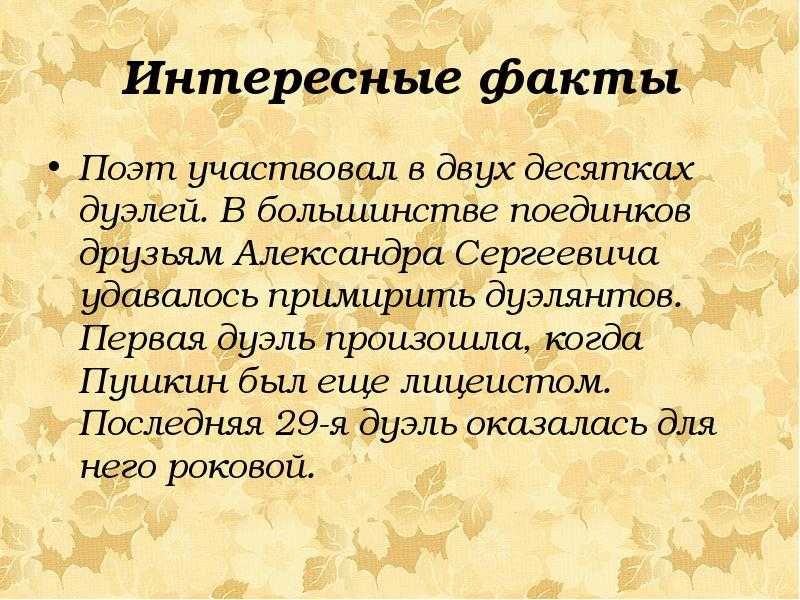 Интересные факты
Поэт участвовал в двух десятках дуэлей. В большей части поединков друзьям Александра Сергеевича удавалось примирить дуэлянтов. Первая дуэль произошла, когда Пушкин был еще лицеистом. Последняя 29-я дуэль оказалась для него роковой.