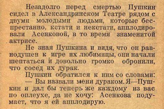 Незадолго перед смертью Пушкин сидел в Александринском Театре рядом с двумя молодыми людьми, которые беспрестанно, кстати и нескстати, аплодировали Асеньковой, в то время знаменитой актрисе. Не зная Пушкина и видя, что он равнодушен к её игре и её любимым, они начали шептаться и довольно громко обронили, что сосед ей дурак. Пушкин обратился к ним со словами: — Вы назвали меня дураком. Я — Пушкин и дал бы теперь же каждому из вас по оплошке, да не хочу: Асенькова подумает, что я ей аплодирую.