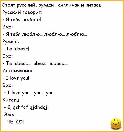 Стоят русский, румын , англичанин и китайец.\nРусский говорит:\n- Я тебя люблю!\nЭхо:\n- Я тебя люблю... люблю... люблю...\nРумын:\n- Te iubesc!\nЭхо:\n- Te iubesc... ibuesc... iubesc....\nАнгличанин:\n- I love you!\nЭхо:\n- I love you... you... you...\nКитаец\n- Gjgs hfcf gjdhdaj!\nЭхо:\n- ЧЕГО?!