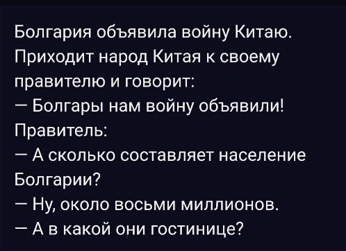 Болгария объявила войну Китаю.\nПриходит народ Китая к своему правителю и говорит:\n— Болгары нам войну объявили!\nПравитель:\n— А сколько составляет население Болгарии?\n— Ну, около восьми миллионов.\n— А в какой они гостинице?