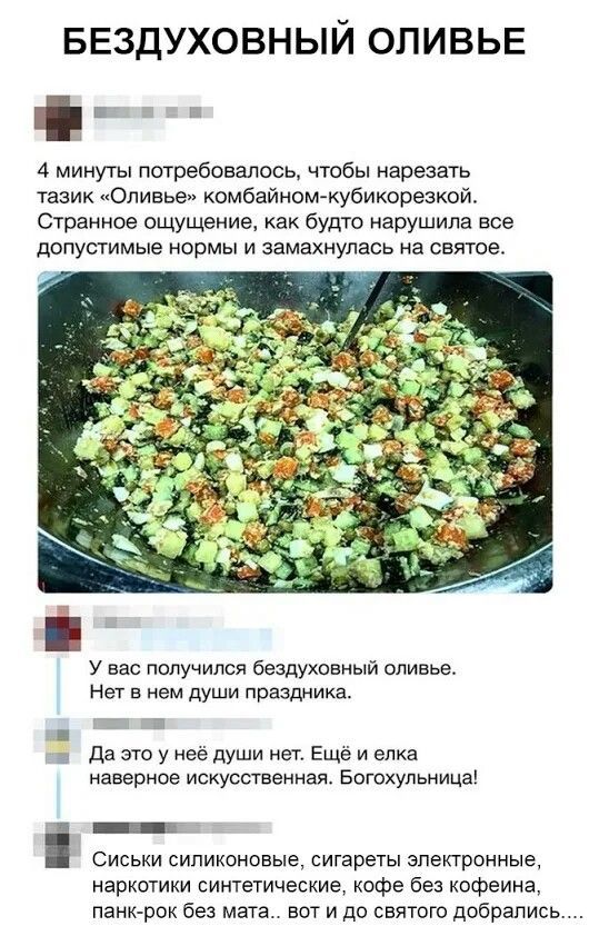 БЕЗДУХОВНЫЙ Оливье

4 минуты потребовалось, чтобы нарезать тазик «Оливье» комбайоном-кубикорезкой. Странное ощущение, как будто нарушила все допустимые нормы и замахнулась на святое.

У вас получился бездуховный оливье. Нет в нем души праздника.

Да это у неё души нет. Ещё и елка наверна искусственная. Богохульницы!

Сиськи силиконовые, сигареты электронные, наркотики синтетические, кофе без кофеина, панк-рок без мата... вот и до святого добрались...