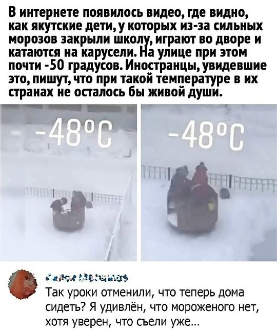 В интернете появился видеo, где видно, как якутские дети, у которых из‑за сильных морозов закрыли школу, играют во дворе и катаются на карусели. На улице при этом почти -50 градусов. Иностранцы, увидев это, пишут, что при такой температуре в их странах не осталось бы живой души. Так уроки отменили, что теперь дома сидеть? Я удивлён, что мороженого нет, хотя уверен, что съели уже...