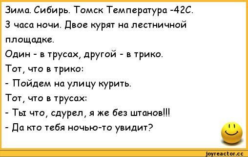 Зима. Сибирь. Томск Температура -42С.
3 часа ночи. Двоe курят на лестничной площадке.
Один - в трусах, другой - в трико.
Тот, что в трико:
- Пойдем на улицу курить.
Тот, что в трусах:
- Ты что, судрел, я же без штанов!!!
- Да кто тебя ночью-то увидит?