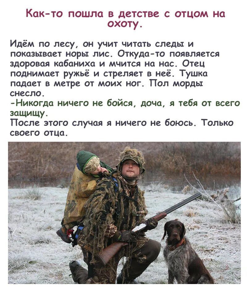 Как-то пошла в детстве с отцом на охоту.
Идём по лесу, он учит читать следы и показывает норы лис. Откуда-то появляется здоровая кабаниха и мчится на нас. Отец поднимает ружьё и стреляет в неё. Тушка падает в метре от моих ног. Пол морды снесло.
- Никогда ничего не бойся, дочь, я тебя от всего защищу.
После этого случая я ничего не боюсь. Только своего отца.