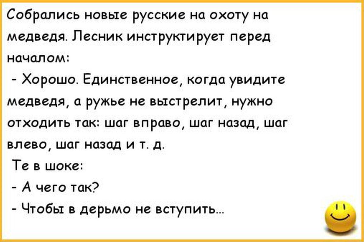 Собрались новые русские на охоту на медведя. Лесник инструктирует перед началом: - Хорошо. Единственное, когда увидите медведя, а ружье не выстрелит, нужно обходить так: шаг вправо, шаг назад, шаг влево, шаг назад и т. д. Те в шоке: - А чего так? - Чтобы в дерьмо не вступить...