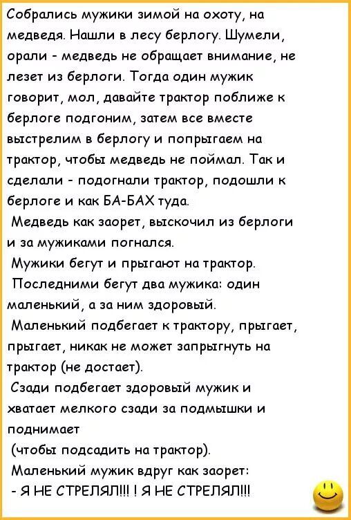 Собрались мужики зимой на охоту, на медведя. Нашли в лесу берлогу. Шумели, орали - медведь не обращает внимания, не лезет из берлоги. Тогда один мужик говорит: давайте трактор приблизим к берлоге, затем все вместе выстрелим в берлогу и попрыгнем на трактор, чтобы медведь не поймал. Так и сделали.