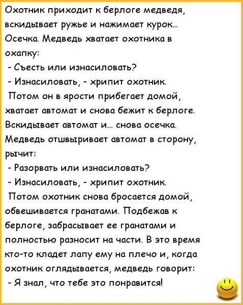 Охотник подходит к берлоге медведя, вскидывает ружьё и нажимает курок... Осечка. Медведь хватает охотника в охапку: - Съесть или изнасиловать? - Изнасиловать, - хрипит охотник. Потом он в ярости прибегает домой, хватает автомат и снова бежит к берлоге. Вскидывает автомат и... снова осечка. Медведь отшвыривает автомат в сторону, рычит: - Разорвать или изнасиловать? - Изнасиловать, - хрипит охотник. Потом охотник снова бросается домой, обвевает гранатами. Подбежав к берлоге, забрасывает её гранатами и полностью разносит на части. В это время кто-то кладёт лапу ему на плечо и, когда охотник оглядывается, медведь говорит: - Я знал, что тебе это понравится!