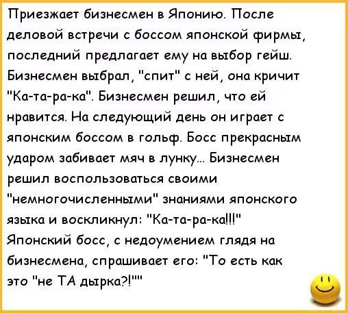 Приезжает бизнесмен в Японию. После деловой встречи с боссом японской фирмы последний предлагает ему на выбор гейши. Бизнесмен выбрал, 'спит' с ней, она кричит 'Ка-та-ра-ка'. Бизнесмен решил, что ей нравится. На следующий день он играет с японским боссом в гольф. Босс прекрасным ударом забивает мяч в лунку. Бизнесмен спросил: 'То есть как это не та дырка?'
