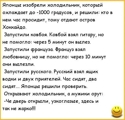 Японцы изобрели холодильник, который охлаждает до -1000 градусов, и решили: кто в нем час просидит, тому отдают остров Хоккайдо. Запустили ковбоя. Он взял гитару, но через 5 минут вылез. Запустили француза. Он взял любовницу, но через 10 минут вылез. Русский взял водку и двух друзей. Час сидят, два сидят... Открывают холодильник: -Че дверь открыли, узкоглазые, здесь и так не жарко!!!