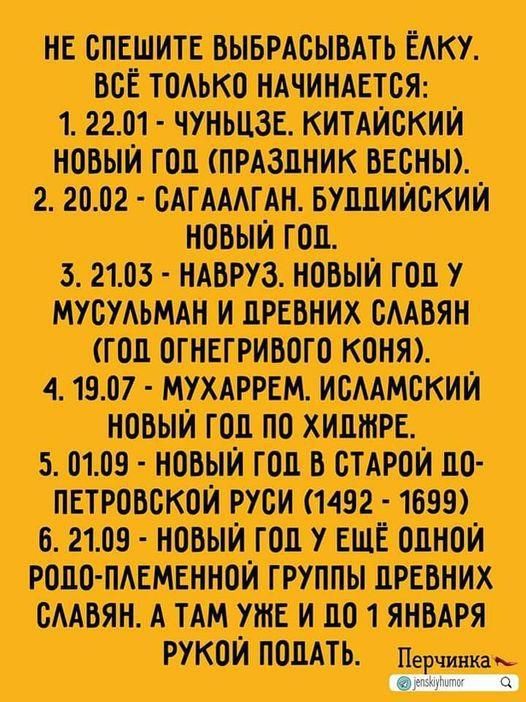 НЕ СПЕШИТЕ ВЫБРАСЫВАТЬ ЁЛКУ. ВСЁ ТОЛЬКО НАЧИНАЕТСЯ: 1. 22.01 - ЧУНЬЧЗЕ. КИТАЙСКИЙ НОВЫЙ ГОД (ПРАЗДНИК ВЕСНЫ). 2. 20.02 - САГАЛГАН. БУДДИЙСКИЙ НОВЫЙ ГОД. 3. 21.03 - НАВРУЗ. НОВЫЙ ГОД У МУСУЛЬМАН И ДРЕВНИХ СЛАВЯН (ГОД ОГНЕМГИРОВОГО КОНЯ). 4. 19.07 - МУХАРРЕМ. ИСЛАМСКИЙ НОВЫЙ ГОД ПО ХИДЖРЕ. 5. 01.09 - НОВЫЙ ГОД В СТАРОЙ ПО-ПЕТРОВСКОЙ РУСИ (1492 - 1699). 6. 21.09 - НОВЫЙ ГОД У ЕЩЁ ОДНОЙ РОДО-ПЛЕМЕННОЙ ГРУППЫ ДРЕВНИХ СЛАВЯН. А ТАМ УЖЕ И ДО 1 ЯНВАРЯ РУКОЙ ПОДАТЬ.