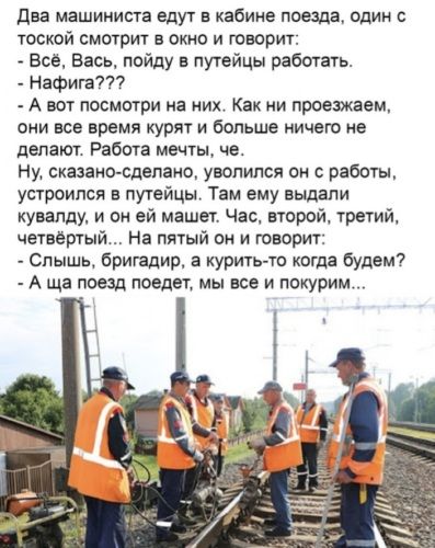 Два машиниста едут в кабине поезда, один с тоской смотрит в окно и говорит: - Всё, Вась, пойду в путейцы работать. - нафигa??? - А вот посмотри на них. Как ни проезжаем, они все время курят и больше ничего не делают. Работа мечеть, че. Ну, сказано-сделано, уволился он с работы, устроился в путейцы. Там ему выдали кувалду, и он ей машет. Час, второй, третий, четвертый... На пятой он и говорит: - Слышишь, бригадир, а курить-то когда будем? - А ша поезд поедет, мы все и покурим...
