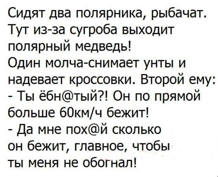 Сидят два полярника, рыбачат. Тут из-за сугроба выходит полярный медведь! Один молча-снимает унты и надевает кроссовки. Второй ему: - Ты ёб@тый?! Он по прямой больше 60км/ч бежит! - Да мне пох@й сколько он бежит, главное, чтобы ты меня не обогнал!