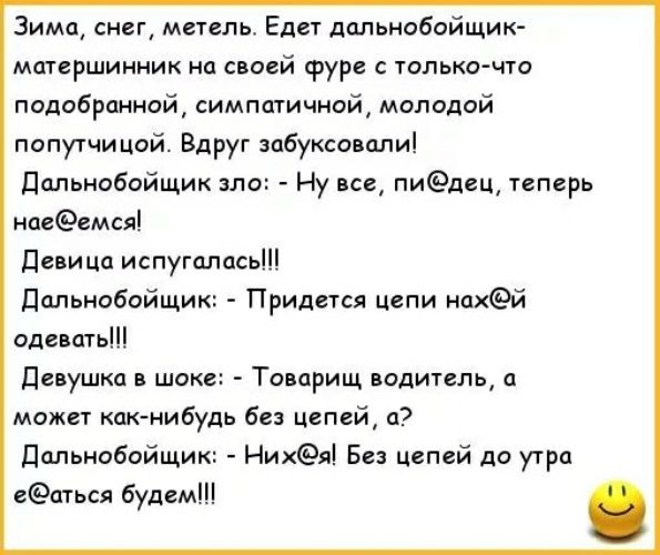 Зима, снег, метель. Едет дальнобойщик-матершинник на своей фуре с только что подобранной, симпатичной, молодой попутчицей. Вдруг забуксовали! Дальнобойщик зло: - Ну все, п***ед, теперь нае**емся! Девица испугалась!!! Дальнобойщик: - Придется цепи нах**й одевать!!!! Девушка в шоке: - Товарищ водитель, а может ка-нибудь без цепей, а? Дальнобойщик: - Них**я! Без цепей до утра е**аться будем!!!