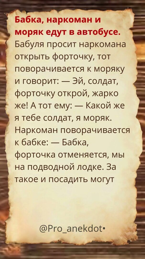 Бабка, наркоман и моряк едут в автобусе. Бабуля просит наркомана открыть форточку, тот поворачивается к моряку и говорит: — Эй, солдат, форточку открой, жарко же! А тот ему: — Какой же я тебе солдат, я моряк. Наркоман поворачивается к бабке: — Бабка, форточка отменяется, мы на подводной лодке. За такое и посадить могут