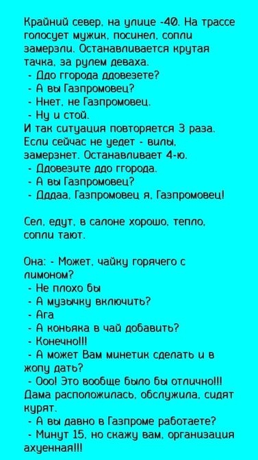Крайний север, на улице -40. На трассе голосует машик, посыпен, сопли замерзли. Останавливается крутая тачка, за рулем девa. - До города довезете? - А вы Газпромовец? - Нет, не Газпромовец. - Ну и стой. И так ситуация повторяется 3 раза. Если сейчас не едeт - вили, замерзнет. Останавливает 4-ю. - Ддовезете до города. - А вы Газпромовец? - Дадаа, Газпромовец я, Газпромовец! Сел, едут, в салоне хорошо, тепло. сопли тают. Она: - Может чайку горячего с лимоном? - Не плохо бы