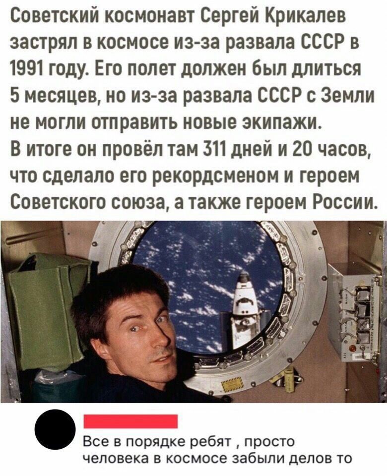 Советский космонавт Сергей Крикалёв застрял в космосе из-за развала СССР в 1991 году. Его полет должен был длиться 5 месяцев, но из-за развала СССР с Земли не могли отправить новые экипажи. В итоге он провёл там 311 дней и 20 часов, что сделало его рекордсменом и героем Советского Союза, а также героем России.