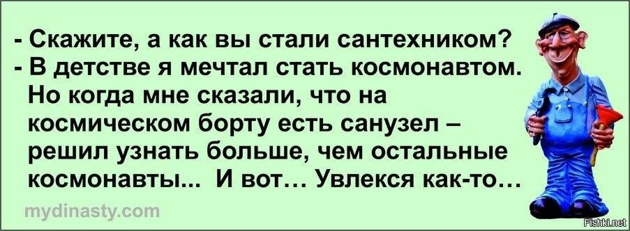 - Скажите, а как вы стали сантехником? - В детстве я мечтал стать космонавтом. Но когда мне сказали, что на космическом борту есть санузел – решил узнать больше, чем остальные космонавты... И вот... Увлёкся как-то...