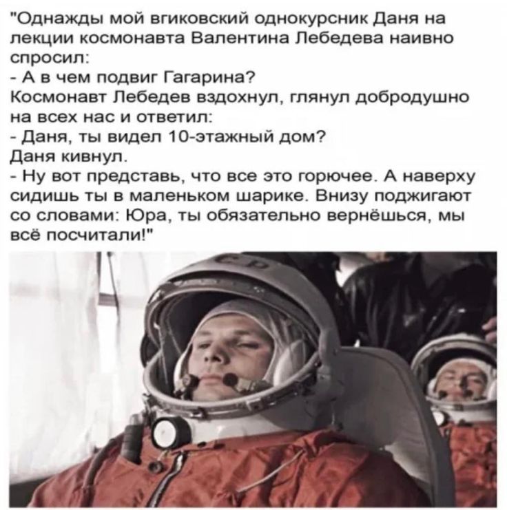 Однажды мой вгиковский однокурсник Даня на лекции космонавта Валентина Лебедева наивно спросил: - А в чем подвиг Гагарина? Космонавт Лебедев вздохнул, глянул добродушно на всех нас и ответил: - Даня, ты видел 10-этажный дом? Даня кивнул. - Ну вот представьте, что все это горючее. А наверху сидишь ты в маленьком шарике. Внизу поджигают со словами: Юра, ты обязательно вернёшься, мы всё посчитали!