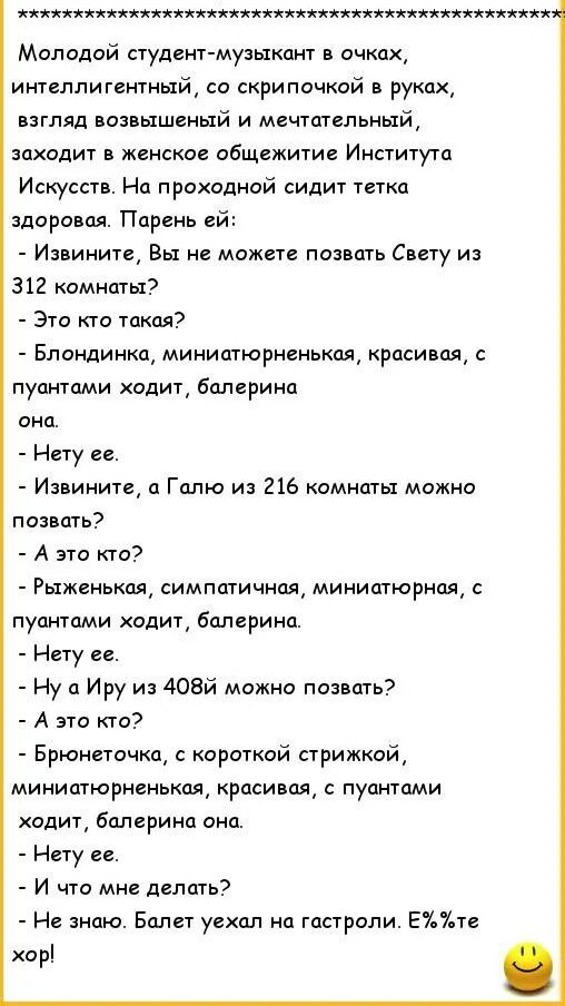 Молодой студент-музыкант в очках, интеллигентный, со скрипочкой в руках, взгляд возвышенный и мечтательный, заходит в женское общежитие Института Искусств. На проходной сидит тётка здоровая. Парень ей: - Извините, Вы не можете позвать Свету из 312 комнаты? - Это кто такая? - Блондинка, миниатюрненькая, красивая, с пуантами ходит, балерина она. - Нетy её. - Извините, а Галю из 216 комнаты можно позвать? - А это кто? - Рыженькая, симпатичная, миниатюрная, с пуантами ходит, балерина. - Нету её. - Ну а Ирy из 408й можно позвать? - А это кто? - Брюнеточка, с короткой стрижкой, миниатюрненькая, красивая, с пуантами ходит, балерина она. - Нету её. - И что мне делать? - Не знаю. Балет ушёл на гастроли. Е%ть хор!