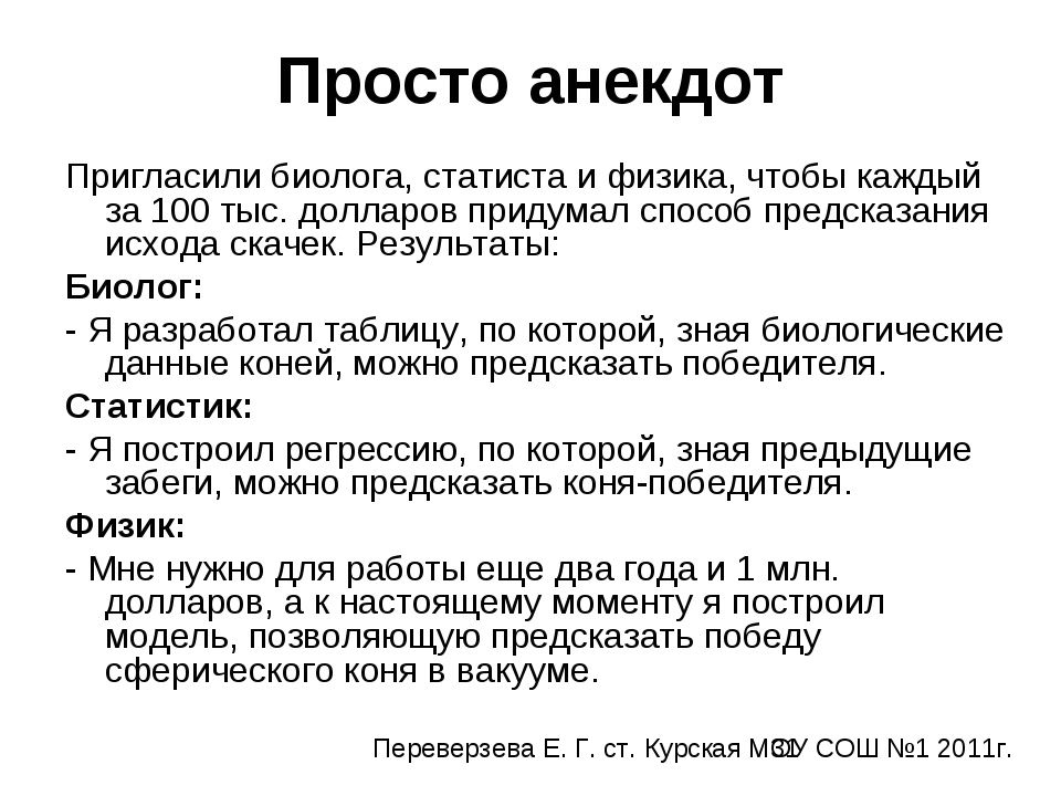 Просто анекдот. Пригласили биолога, статистика и физика, чтобы каждый за 100 тыс. долларов придумал способ предсказать исход скачек. Результаты: Биолог: Я разработал таблицу, по которой, зная биологические данные коней, можно предсказать победителя. Статистик: Я построил регрессию, по которой предыдущие забеги можно предсказать коня-победителя. Физик: Мне нужно еще два года и 1 млн. долларов, но я построил модель, позволяющую предсказать победу сферического коня в вакууме.