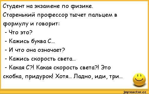 Студент на экзамене по физике. Старенький профессор тычет пальцем в формулу и говорит: - Что это? - Какая буква C... - И что она означает? - Какая скорость света... - Какая C? Какая скорость света? Это скобка, придурок! Хотя... Ладно, иди, три.