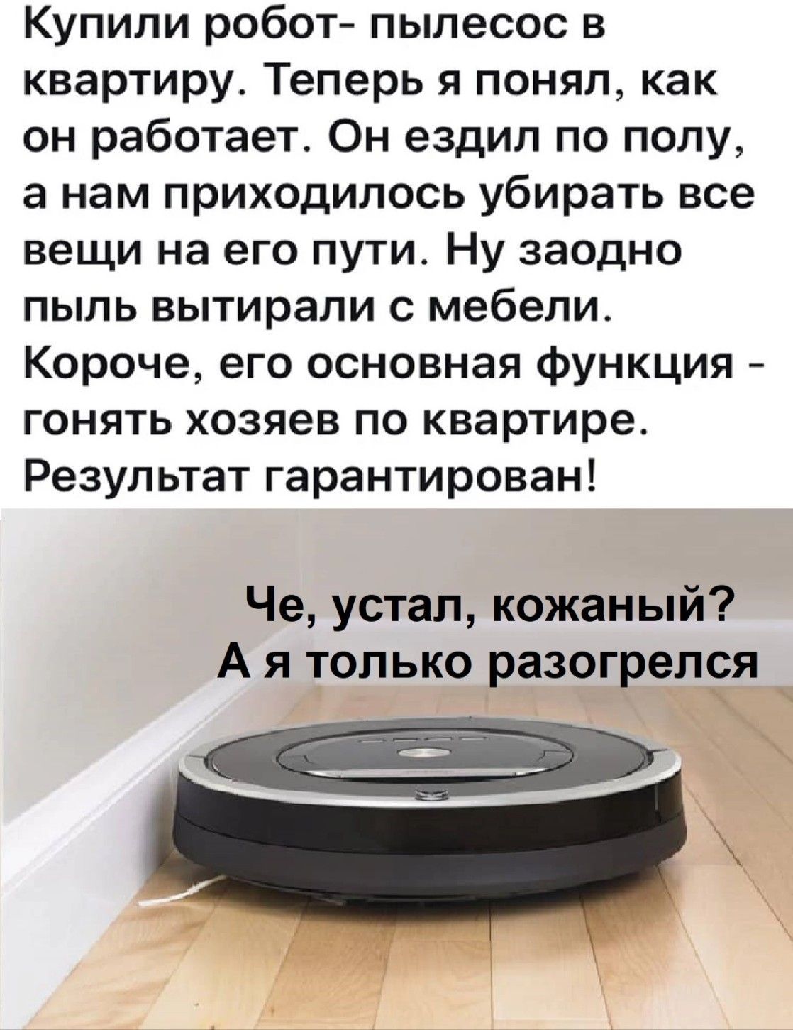 Купили робот- пылесос в квартиру. Теперь я понял, как он работает. Он ездил по полу, а нам приходилось убирать все вещи на его пути. Ну заодно пыль вытирали с мебели. Короче, его основная функция - гонять хозяев по квартире. Результат гарантирован! Че, устал, кожаный? А я только разогрелся