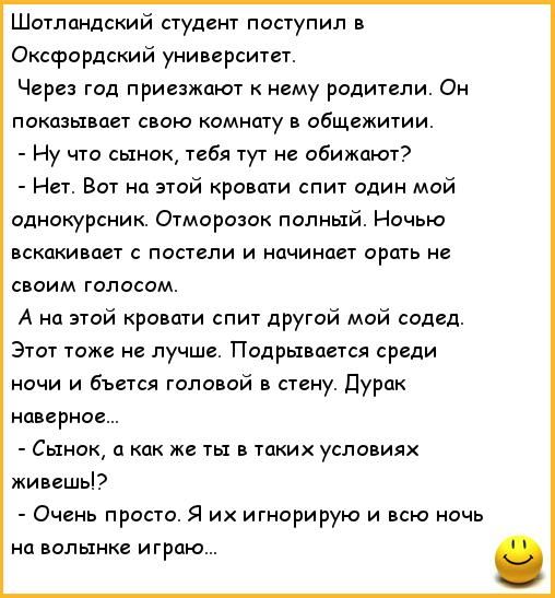 Шотландский студент поступил в Оксфордский университет. Через год приезжают к нему родители. Он показывает свою комнату в общажитии. - Ну что сынок, тебя тут не обижают? - Нет. Вот на этой кровати спит один мой однокурсник. Отморозок полный. Ночью вскакивает с постели и начинает орать не своим голосом. - А на этой кровати спит другой мой сосед. Этот тоже не лучше. Подрывается среди ночи и бьется головой в стену. Дурак наверно... - Сынок, а как же ты в таких условиях живешь? - Очень просто. Я их игнорирую и всю ночь на волынке играю...