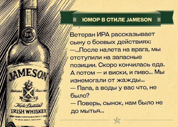 ЮМОР В СТИЛЕ JAMESON\nВетеран ИРА рассказывает сыну о боевых действиях:\n— После налета на врага, мы отступили на запасные позиции. Скоро кончилась еда. А потом — виски и пиво... Мы истощались от жажды...\n— Папа, а воды у вас что, не было?\n— Поверь, сынок, нам было не до мытья...