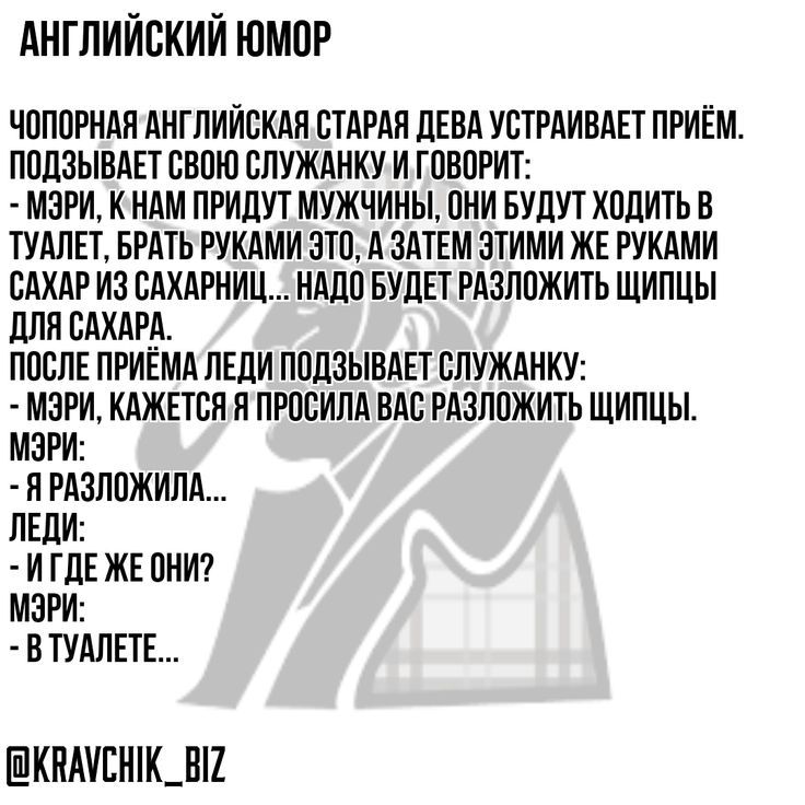 АНГЛИЙСКИЙ ЮМОР
ЧОПОТРНАЯ АНГЛИЙСКАЯ СТАРАЯ ДЕВА УСТРАИВАЕТ ПРИЁМ. ПОДЗЫВАЕТ СВОЮ СЛУЖАНКУ И ГОВОРИТ: - МЭРИ, К НАМ ПРИДУТ МУЖЧИНЫ, ОНИ БУДУТ ХОДИТЬ В ТУАЛЕТ, БРАТЬ РУКАМИ ЭТОГО, А ЗАТЕМ ЭТИМИ ЖЕ РУКАМИ САХАР ИЗ САХАРНИЦ... НУЖНО БУДЕТ РАЗЛОЖИТЬ ЩИПЦЫ ДЛЯ САХАРА. ПОСЛЕ ПРИЁМА ЛЕДИ ПОДЗЫВАЕТ СЛУЖАНКУ: - МЭРИ, КАЖЕТСЯ Я ПРОСИЛА ВАС РАЗЛОЖИТЬ ЩИПЦЫ. МЭРИ: - Я РАЗЛОЖУЛА... ЛЕДИ: - И ГДЕ ЖЕ ОНИ? МЭРИ: - В ТУАЛЕТЕ...