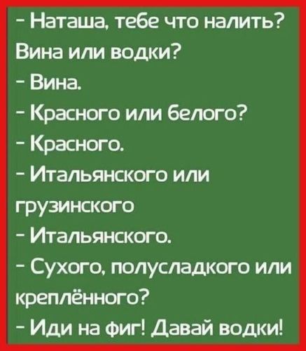 - Наташа, тебе что налить? Вина или водки? - Вина. - Красного или белого? - Красного. - Итальянского или грузинского - Итальянского. - Сухого, полусладкого или креплённого? - Иди на фиг! Давай водки!