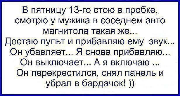 В пятницу 13-го стою в пробке, смотрю у мужика в соседнем авто магнитола такая же... Достаю пульт и прибавляю ему звук... Он убавляет... Я снова прибавляю... Он выключает... А я включаю ... Он перекрестился, снял панель и убрал в бардачок! ))