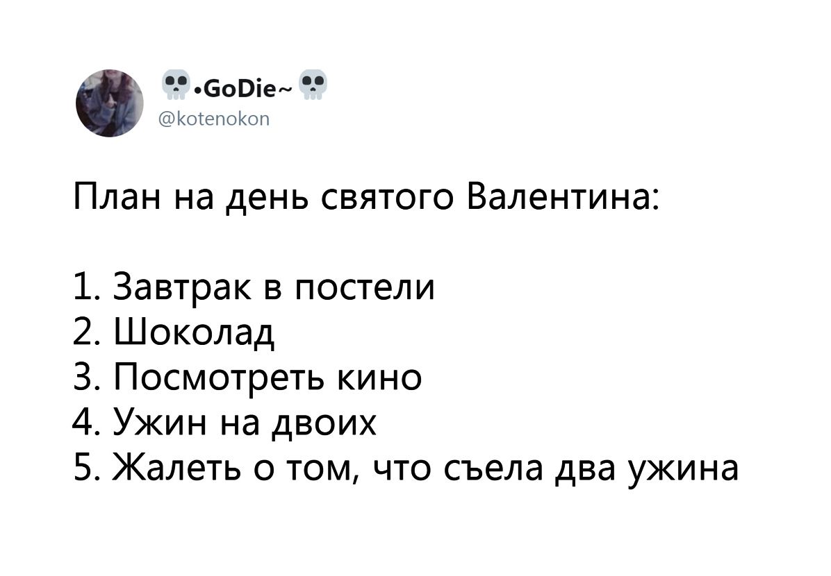 План на день святого Валентина:
1. Завтрак в постели
2. Шоколад
3. Посмотреть кино
4. Ужин на двоих
5. Жалеть о том, что съела два ужина