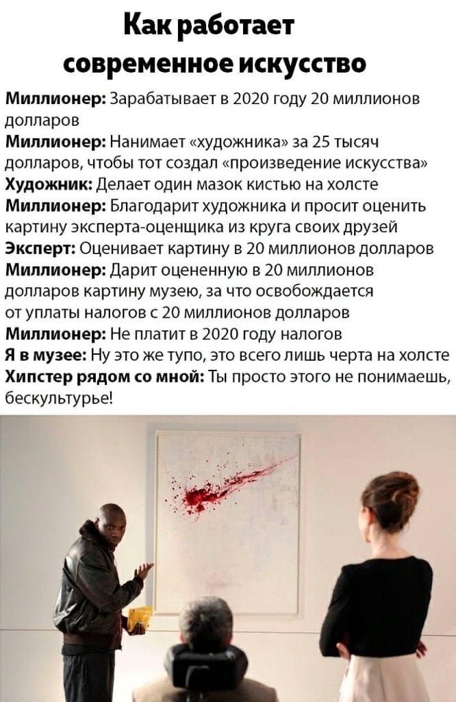 Как работает современное искусство Миллионер: Зарабатывает в 2020 году 20 миллионов долларов Миллионер: Нанимает «художника» за 25 тысяч долларов, чтобы тот создал «произведение искусства» Художник: Делает один мазок кистью на холсте Миллионер: Благодарит художника и просит оценить картину эксперта-оценщика из круга своих друзей Эксперт: Оценивает картину в 20 миллионов долларов Миллионер: Дарит оцененную в 20 миллионов картину музею, за что освобождается от уплаты налогов в 20 миллионов долларов Миллионер: Не платит в 2020 году налогов Я в музее: Ну это же тупо, это всего лишь на холсте Хипстер рядом со мной: Ты просто этого не понимаешь, бескультурье!