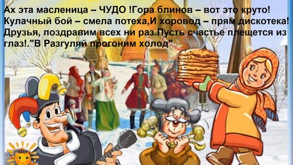 Ах эта масленица – ЧУДО! Гора блинов – вот это круто! Кулачный бой – смела потеха, и хорвод – прям дискoтeka! Друзья, поздравим всех на раз! Пусть счастье плеснется из глаз!