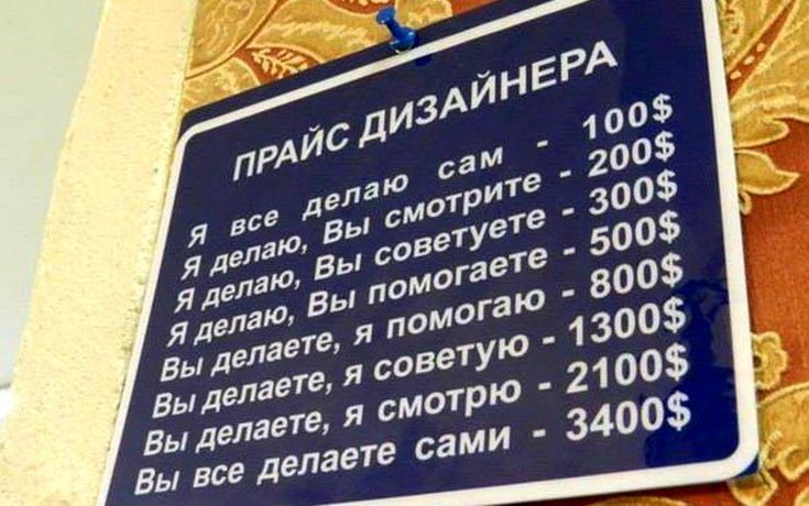 ПРАЙС ДИЗАЙНЕРА
Я все делаю сам - 100$
Я делаю, Вы смотрите - 200$
Я делаю, Вы советуете - 300$
Я делаю, Вы помогаете - 500$
Вы делаете, я помогаю - 800$
Вы делаете, я советую - 1300$
Вы делаете, я смотрю - 2100$
Вы все делаете сами - 3400$