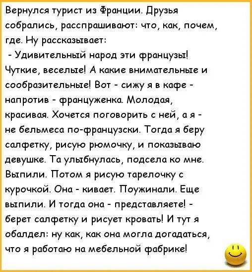 Вернулся турист из Франции. Друзья спросили: что, как, где. Он рассказывает: - Удивительные французы: чуткие, весёлые. Сижу в кафе напротив француженки. Не знаю французский. Беру салфетку, рисую рюмочку и показываю. Она улыбается, садится. Поужинали, выпили. Потом я рисую тарелочку с курочкой. Она кивает. Затем берет салфетку и рисует кровать! Я обалдел: как догадалась, что я работаю на мебельной фабрике!