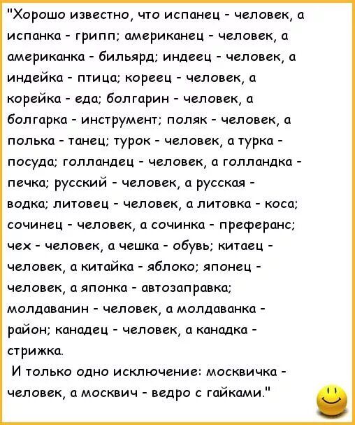 Хорошо известно, что испанец - человек, а испанка - гриль; американец - человек, а американка - бильярд; индейец - человек, а индейка - птица; кореец - человек, а корейка - еда; болгарин - человек, а болгарка - инструмент; поляк - человек, а поляк - танец; турок - человек, а турка - посуда; голландец - человек, а голландка - печка; русский - человек, а русская - водка; литовец - человек, а литовка - коса; чех - человек, а чешка - обувь; китaец - человек, а китайка - яблоко; японец - человек, а японка - автозаправка; молдаванин - человек, а молдаванка - район; канадец - человек, а канадка - стрижка. И только одно исключение: москвичка - человек, а москвич - ведро с гайками.