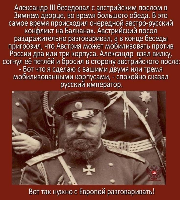 Александр III беседовал с австрийским послом в Зимнем дворце во время большого обеда. В это время происходил австро-русский конфликт на Балканах. Посол пригрозил мобилизацией двух-трёх корпусов. Александр взял вилку, согнул её и сказал: «Вот что я сделаю с двумя или тремя мобилизованными корпусами».