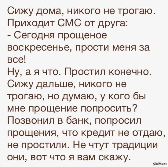 Сижу дома, никого не трогаю. Приходит СМС от друга: - Сегодня прощенное воскресенье, прости меня за все! Ну, а я что. Простил конечно. Сижу дальше, никого не трогаю, но думаю, у кого бы мне прощение попросить? Позвонил в банк, попросил прощения, что кредит не отдам, не простили. Не чтут традиции они, вот что я вам скажу.