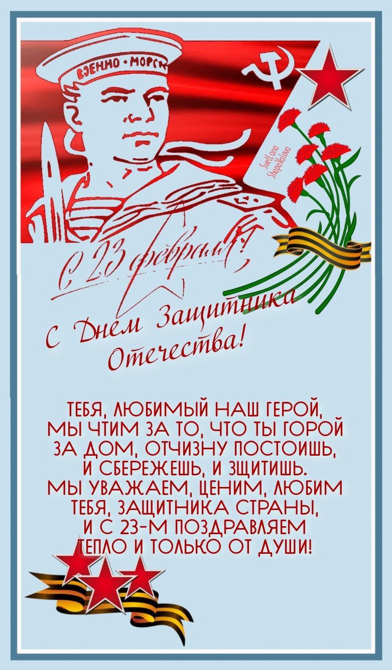 С 23 февраля, с Днём Защитника Отечества! Тебя, любимый наш герой, мы чтим за то, что ты горой за дом, отчизну постоишь, и защитишь, и защитишь. Мы уважаем, ценим, любим тебя, защитник страны, и с 23-м поздравляем тепло и только от души!