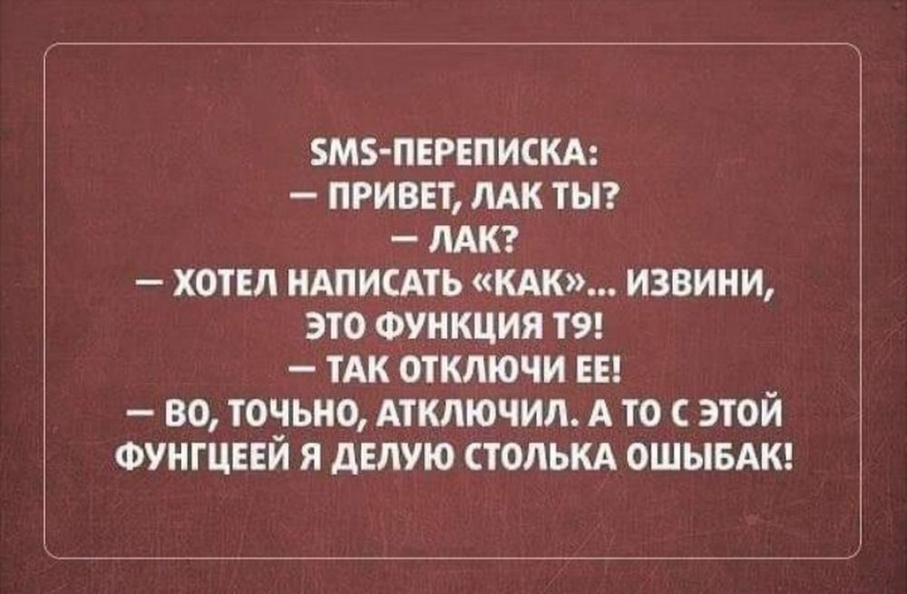SMS-ПЕРЕПИСКА:\n— ПРИВЕТ, ЛАК ТЫ?\n— ЛАК?\n— ХОТЕЛ НАПИСАТЬ «КАК»... ИЗВИНИ, ЭТО ФУНКЦИЯ ТЯ!\n— ТАК ОТКЛЮЧИ ЕЕ!\n— ВО, ТОЧНО, ОТКЛЮЧИЛ. А ТО С ЭТОЙ ФУНГЦИЕЙ Я ДЕЛЮЮ СТОЛЬКА ОШИБАК!