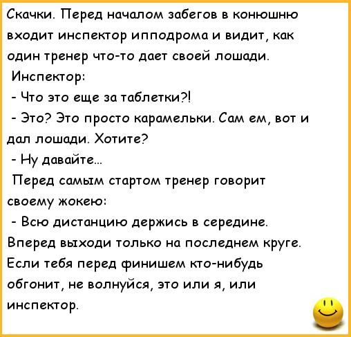 Скачки. Перед началом забегов в конюшню входит инспектор ипподрома и видит, как один тренер что-то дает своей лошади. Инспектор: - Что это еще за таблетки?! - Это? Это просто карамели. Сам ем, вот и дал? Хотите? - Ну давайте... Перед самым стартом тренер говорит своему жокею: - Всю дистанцию держись в середине. Вперед выходи только на последнем круге. Если тебя перед финишем кто-нибудь обгонит, не волнуйся, это или я, или инспектор.